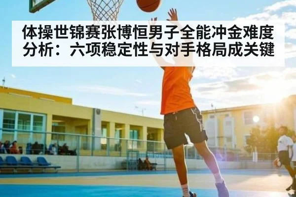 体操世锦赛张博恒男子全能冲金难度分析：六项稳定性与对手格局成关键（kaiyun）
