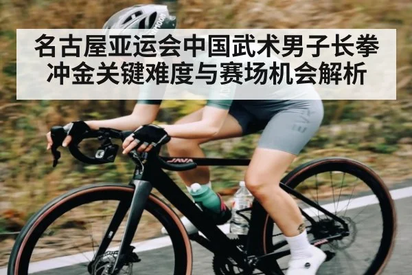 名古屋亚运会中国武术男子长拳冲金关键难度与赛场机会解析（kaiyun）
