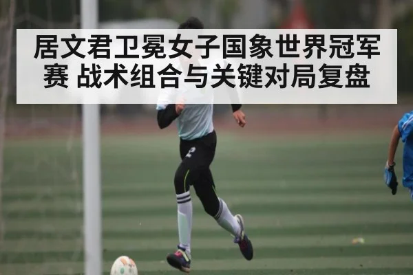 居文君卫冕女子国象世界冠军赛 战术组合与关键对局复盘（kaiyun）